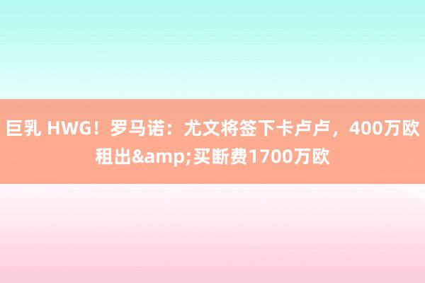 巨乳 HWG！罗马诺：尤文将签下卡卢卢，400万欧租出&买断费1700万欧