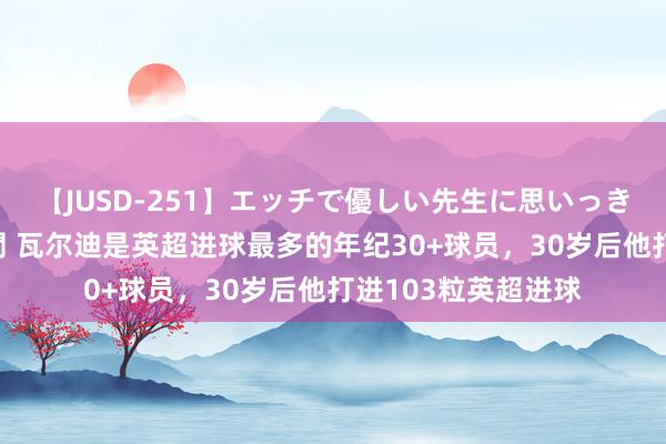【JUSD-251】エッチで優しい先生に思いっきり甘えまくり4時間 瓦尔迪是英超进球最多的年纪30+球员,30岁后他打进103粒英超进球