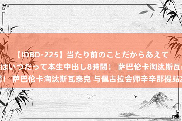 【IDBD-225】当たり前のことだからあえて言わなかったけど…IPはいつだって本生中出し8時間! 萨巴伦卡淘汰斯瓦泰克 与佩古拉会师辛辛那提站决赛