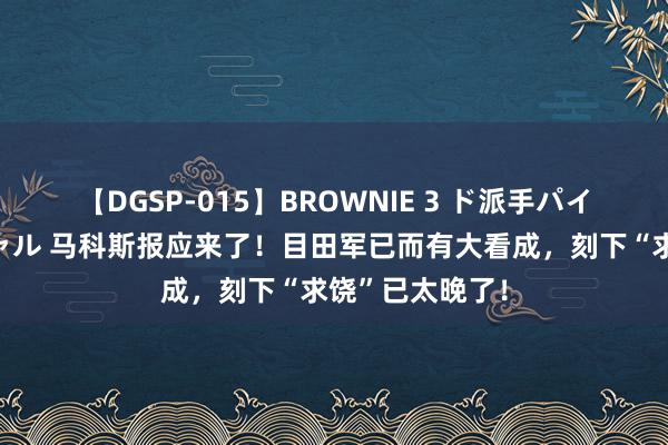 【DGSP-015】BROWNIE 3 ド派手パイパン強め黒ギャル 马科斯报应来了!目田军已而有大看成,刻下“求饶”已太晚了!