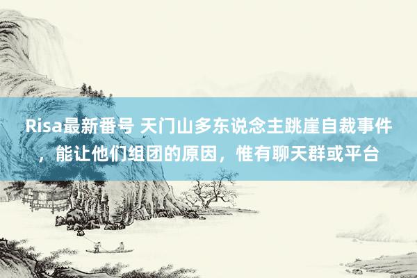Risa最新番号 天门山多东说念主跳崖自裁事件,能让他们组团的原因,惟有聊天群或平台
