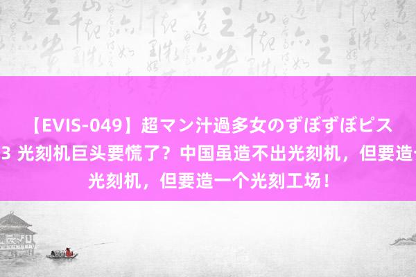 【EVIS-049】超マン汁過多女のずぼずぼピストンオナニー 3 光刻机巨头要慌了?中国虽造不出光刻机,但要造一个光刻工场!