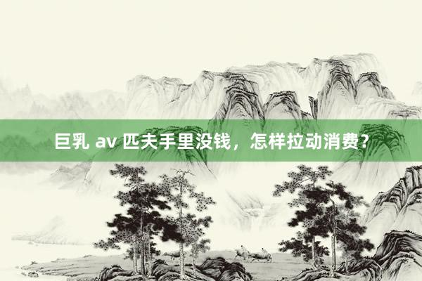 巨乳 av 匹夫手里没钱,怎样拉动消费?