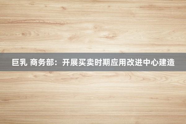 巨乳 商务部:开展买卖时期应用改进中心建造