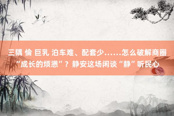 三隅 倫 巨乳 泊车难、配套少……怎么破解商圈“成长的烦懑”?静安这场闲谈“静”听民心