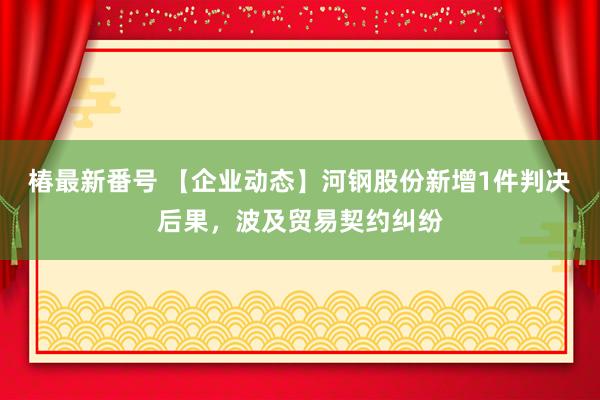 椿最新番号 【企业动态】河钢股份新增1件判决后果,波及贸易契约纠纷