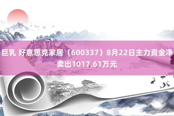 巨乳 好意思克家居（600337）8月22日主力资金净卖出1017.61万元