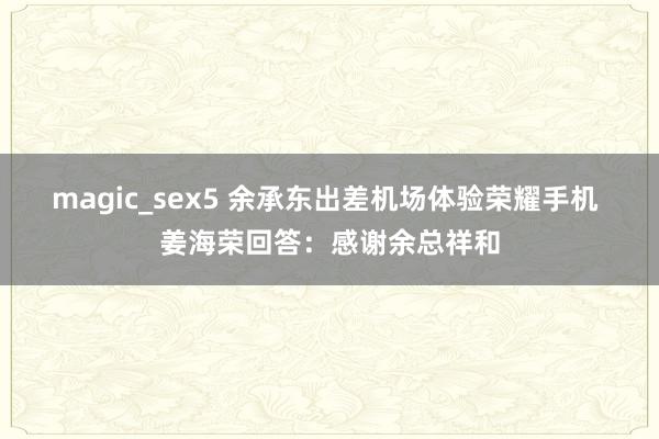 magic_sex5 余承东出差机场体验荣耀手机 姜海荣回答:感谢余总祥和