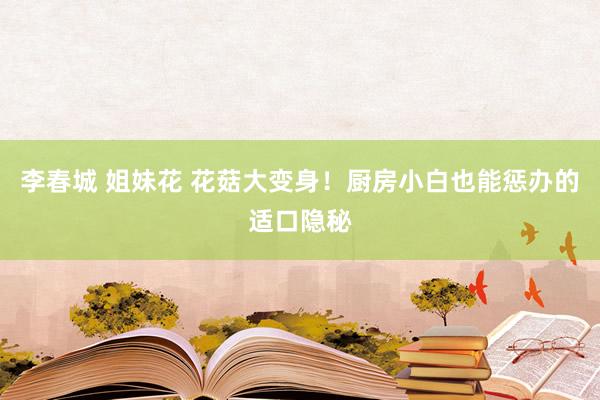 李春城 姐妹花 花菇大变身!厨房小白也能惩办的适口隐秘