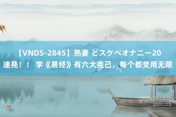 【VNDS-2845】熟妻 どスケベオナニー20連発！！ 学《易经》有六大克己，每个都受用无限