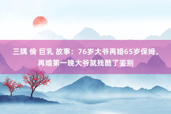 三隅 倫 巨乳 故事:76岁大爷再婚65岁保姆,再婚第一晚大爷就残酷了鉴别