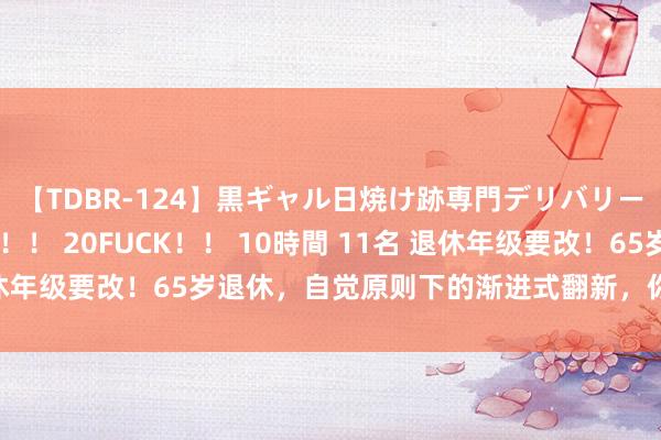 【TDBR-124】黒ギャル日焼け跡専門デリバリーヘルス チョーベスト!! 20FUCK!! 10時間 11名 退休年级要改!65岁退休,自觉原则下的渐进式翻新,你准备好了吗