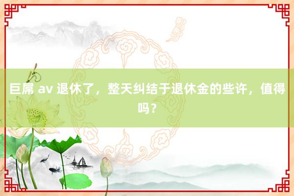 巨屌 av 退休了,整天纠结于退休金的些许,值得吗?