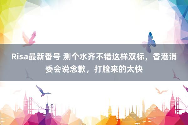 Risa最新番号 测个水齐不错这样双标,香港消委会说念歉,打脸来的太快