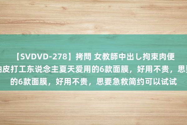 【SVDVD-278】拷問 女教師中出し拘束肉便器 仁科百華 RISA 油皮打工东说念主夏天爱用的6款面膜,好用不贵,思要急救简约可以试试