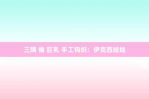 三隅 倫 巨乳 手工钩织:伊克西娃娃
