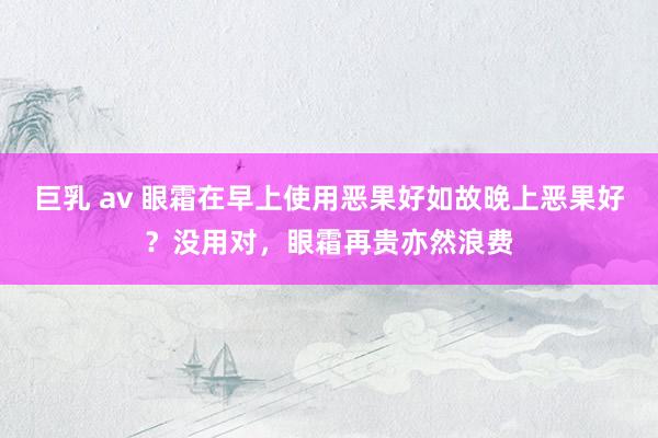 巨乳 av 眼霜在早上使用恶果好如故晚上恶果好?没用对,眼霜再贵亦然浪费