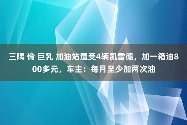三隅 倫 巨乳 加油站遭受4辆凯雷德,加一箱油800多元,车主:每月至少加两次油
