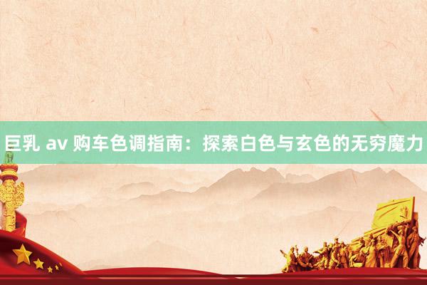巨乳 av 购车色调指南:探索白色与玄色的无穷魔力