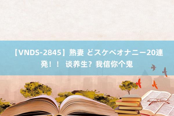 【VNDS-2845】熟妻 どスケベオナニー20連発!! 谈养生?我信你个鬼
