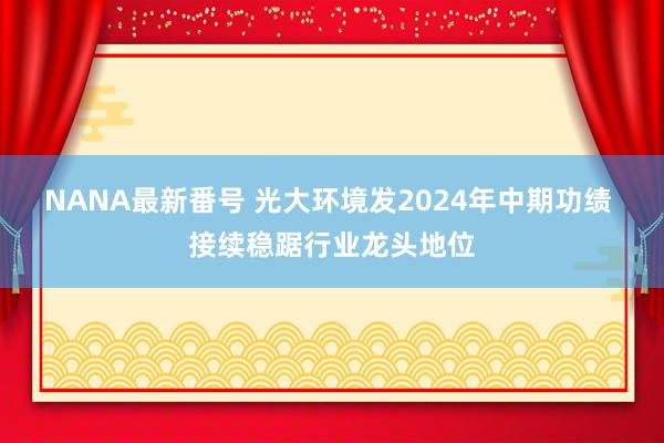 NANA最新番号 光大环境发2024年中期功绩 接续稳踞行业龙头地位