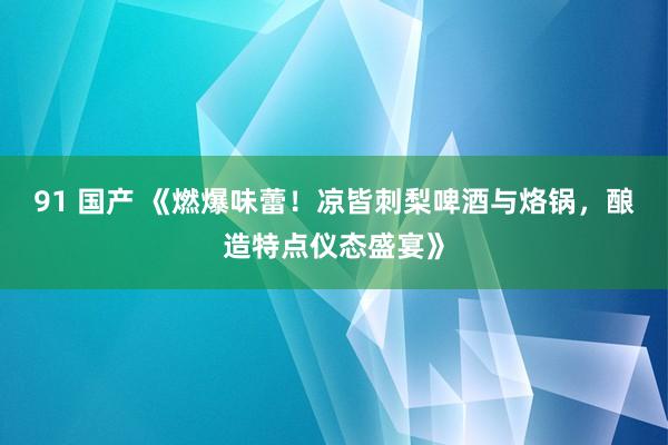 91 国产 《燃爆味蕾!凉皆刺梨啤酒与烙锅,酿造特点仪态盛宴》