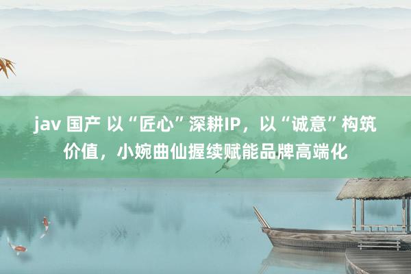 jav 国产 以“匠心”深耕IP,以“诚意”构筑价值,小婉曲仙握续赋能品牌高端化