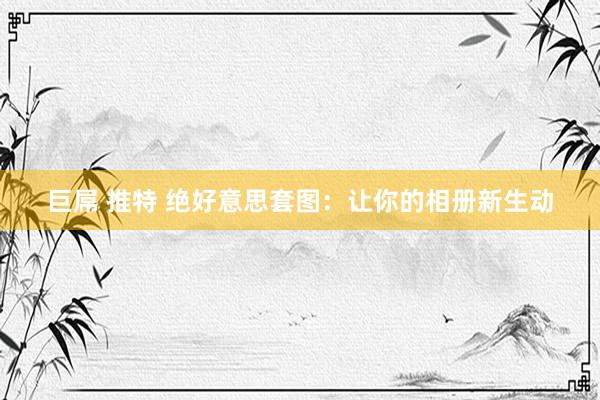 巨屌 推特 绝好意思套图:让你的相册新生动