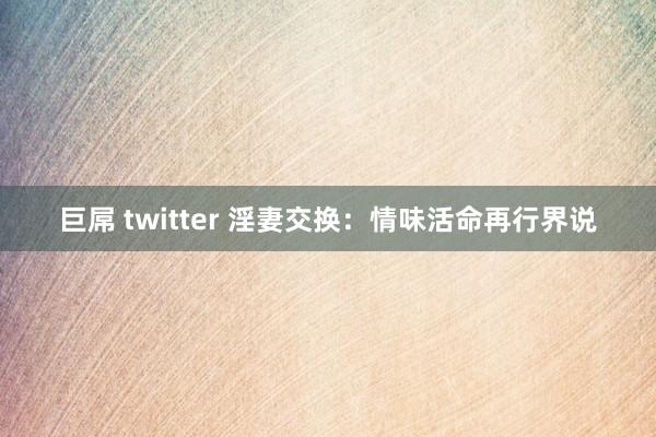 巨屌 twitter 淫妻交换:情味活命再行界说