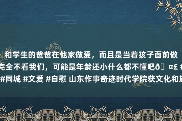 和学生的爸爸在他家做爱，而且是当着孩子面前做爱，太刺激了，孩子完全不看我们，可能是年龄还小什么都不懂吧🤣 #同城 #文爱 #自慰 山东作事奇迹时代学院获文化和旅游优秀商讨效果奖2项