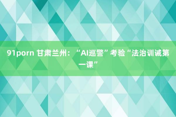 91porn 甘肃兰州:“AI巡警”考验“法治训诫第一课”