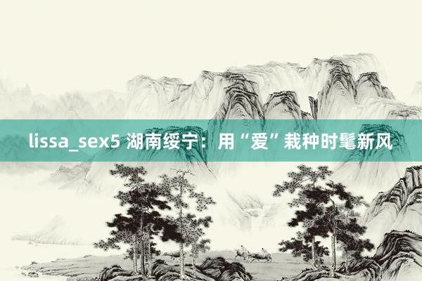 lissa_sex5 湖南绥宁:用“爱”栽种时髦新风