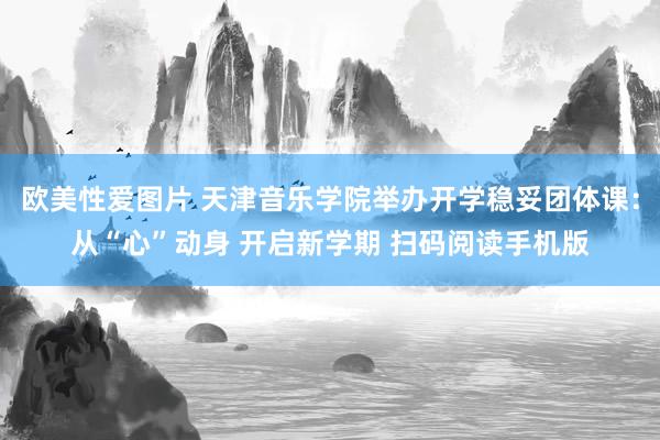 欧美性爱图片 天津音乐学院举办开学稳妥团体课:从“心”动身 开启新学期 扫码阅读手机版
