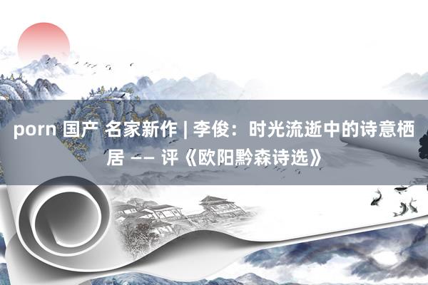 porn 国产 名家新作 | 李俊:时光流逝中的诗意栖居 —— 评《欧阳黔森诗选》