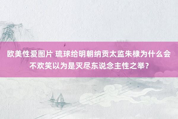 欧美性爱图片 琉球给明朝纳贡太监朱棣为什么会不欢笑以为是灭尽东说念主性之举？