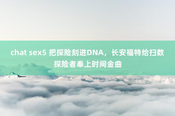 chat sex5 把探险刻进DNA,长安福特给扫数探险者奉上时间金曲