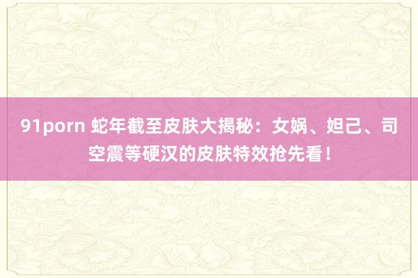 91porn 蛇年截至皮肤大揭秘：女娲、妲己、司空震等硬汉的皮肤特效抢先看！