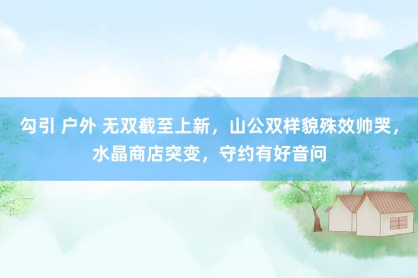 勾引 户外 无双截至上新,山公双样貌殊效帅哭,水晶商店突变,守约有好音问