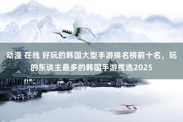 动漫 在线 好玩的韩国大型手游排名榜前十名,玩的东谈主最多的韩国手游推选2025