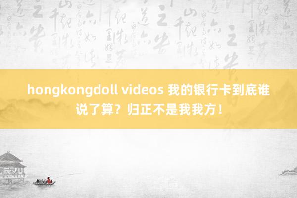 hongkongdoll videos 我的银行卡到底谁说了算?归正不是我我方!