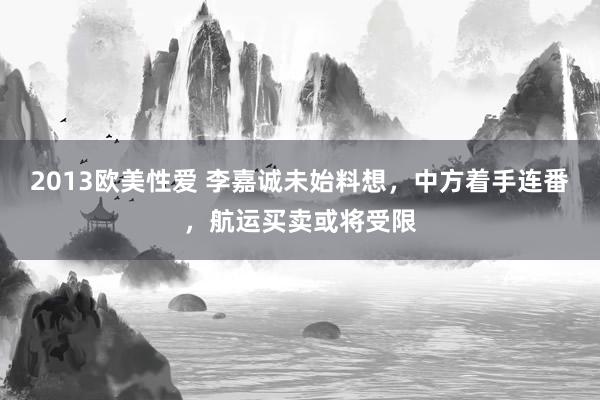 2013欧美性爱 李嘉诚未始料想,中方着手连番,航运买卖或将受限
