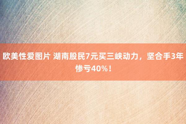 欧美性爱图片 湖南股民7元买三峡动力,坚合手3年惨亏40%!