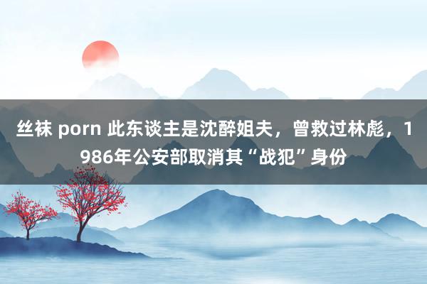 丝袜 porn 此东谈主是沈醉姐夫,曾救过林彪,1986年公安部取消其“战犯”身份
