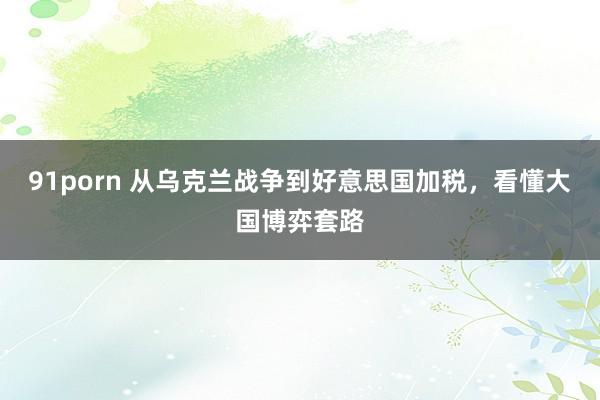 91porn 从乌克兰战争到好意思国加税,看懂大国博弈套路
