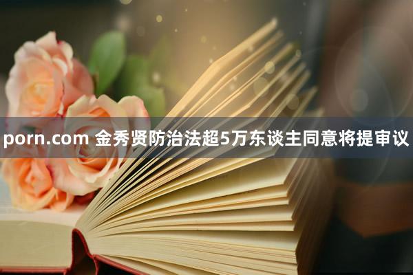 porn.com 金秀贤防治法超5万东谈主同意将提审议