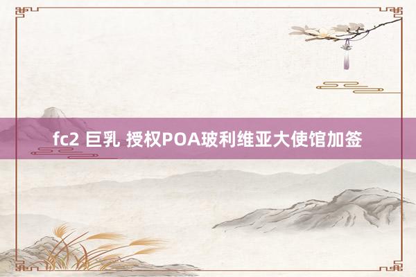 fc2 巨乳 授权POA玻利维亚大使馆加签