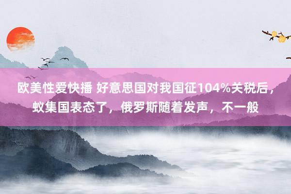欧美性爱快播 好意思国对我国征104%关税后,蚁集国表态了,俄罗斯随着发声,不一般