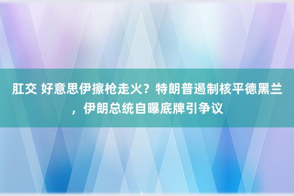 肛交 好意思伊擦枪走火?特朗普遏制核平德黑兰,伊朗总统自曝底牌引争议