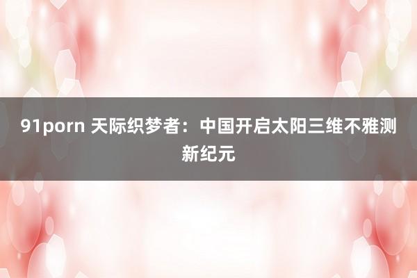91porn 天际织梦者:中国开启太阳三维不雅测新纪元