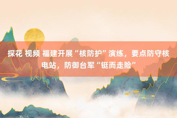 探花 视频 福建开展“核防护”演练,要点防守核电站,防御台军“铤而走险”